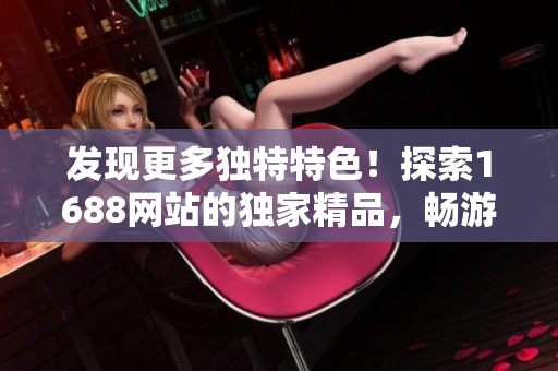 发现更多独特特色！探索1688网站的独家精品，畅游特色市场，发现独特魅力！