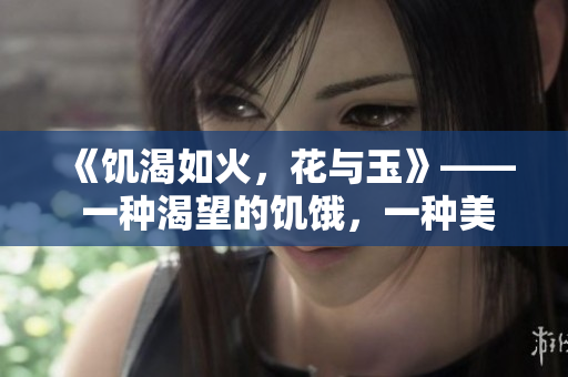 《饥渴如火，花与玉》—— 一种渴望的饥饿，一种美丽的绽放。
