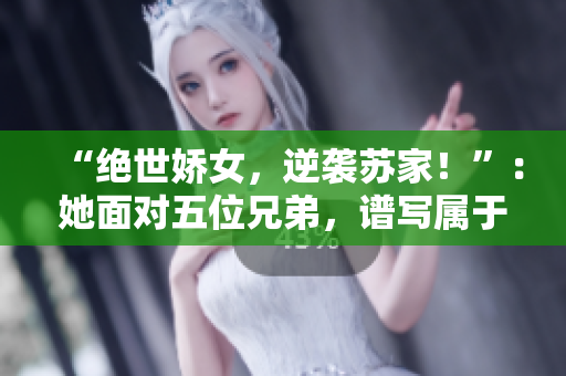 “绝世娇女，逆袭苏家！”：她面对五位兄弟，谱写属于自己的传奇篇章。