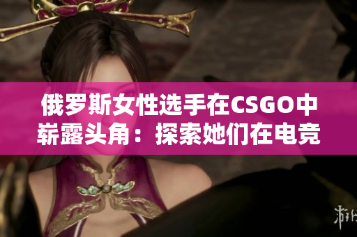 俄罗斯女性选手在CSGO中崭露头角：探索她们在电竞舞台上的光芒