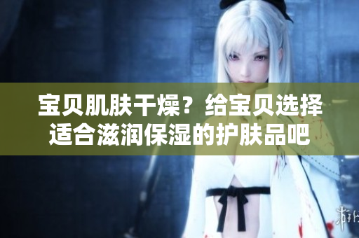 宝贝肌肤干燥？给宝贝选择适合滋润保湿的护肤品吧