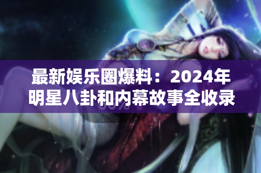 最新娱乐圈爆料：2024年明星八卦和内幕故事全收录，黑幕一网打尽
