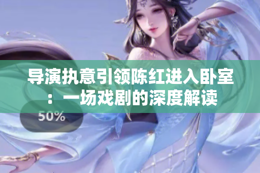 导演执意引领陈红进入卧室：一场戏剧的深度解读