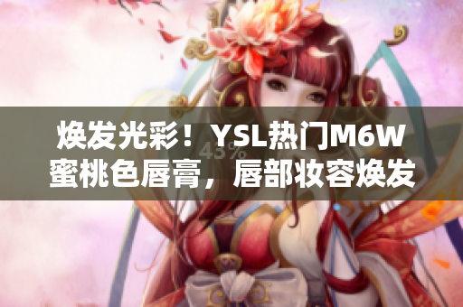 焕发光彩！YSL热门M6W蜜桃色唇膏，唇部妆容焕发自然柔美光泽