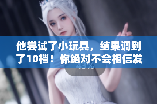 他尝试了小玩具，结果调到了10档！你绝对不会相信发生了什么！