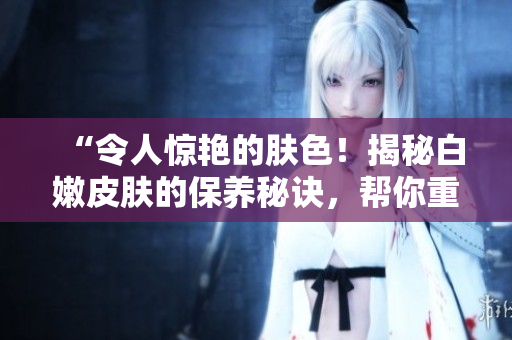 “令人惊艳的肤色！揭秘白嫩皮肤的保养秘诀，帮你重获细腻光滑的肌肤”