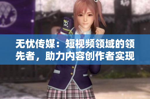 无忧传媒：短视频领域的领先者，助力内容创作者实现突破