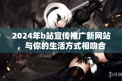 2024年b站宣传推广新网站，与你的生活方式相吻合