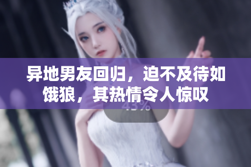 异地男友回归，迫不及待如饿狼，其热情令人惊叹