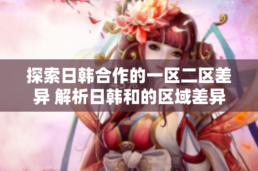 探索日韩合作的一区二区差异 解析日韩和的区域差异