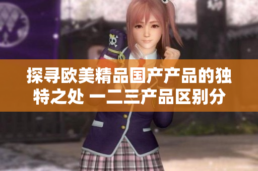 探寻欧美精品国产产品的独特之处 一二三产品区别分析