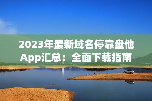 2023年最新域名停靠盘他App汇总：全面下载指南