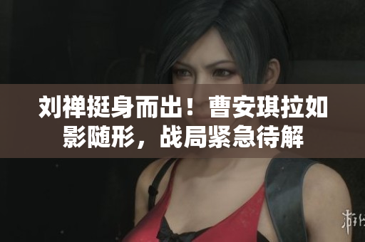刘禅挺身而出！曹安琪拉如影随形，战局紧急待解