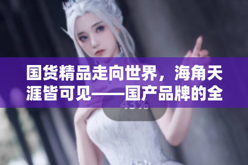 国货精品走向世界，海角天涯皆可见——国产品牌的全球化之路