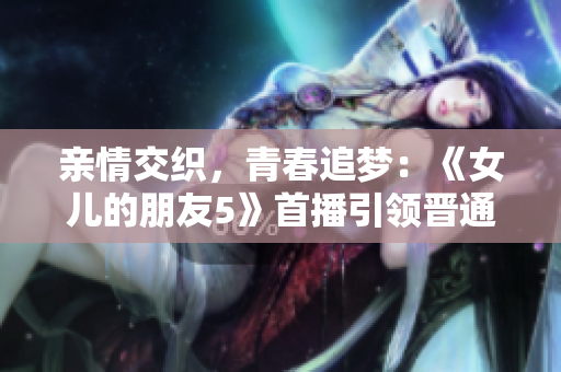 亲情交织，青春追梦：《女儿的朋友5》首播引领晋通话新潮流