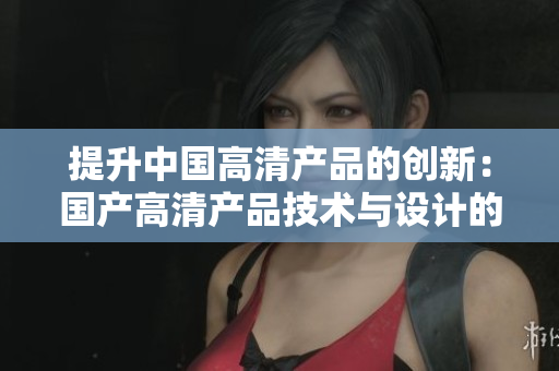 提升中国高清产品的创新：国产高清产品技术与设计的新飞跃
