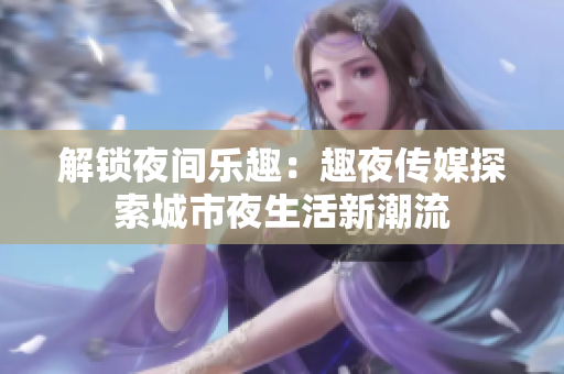 解锁夜间乐趣：趣夜传媒探索城市夜生活新潮流