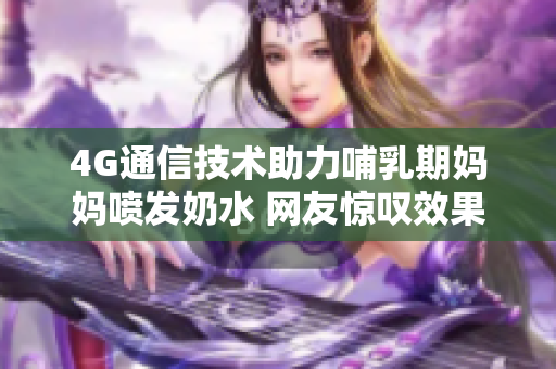 4G通信技术助力哺乳期妈妈喷发奶水 网友惊叹效果!