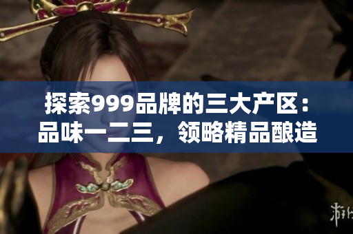 探索999品牌的三大产区：品味一二三，领略精品酿造之美