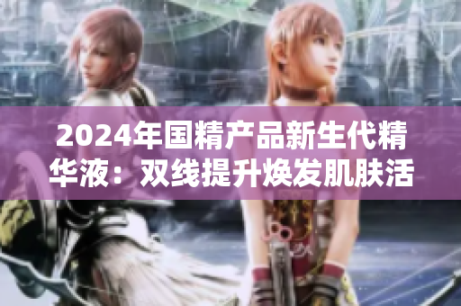 2024年国精产品新生代精华液：双线提升焕发肌肤活力