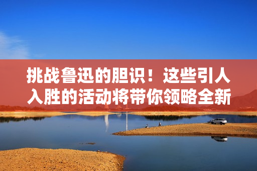 挑战鲁迅的胆识！这些引人入胜的活动将带你领略全新视角