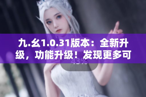 九.幺1.0.31版本：全新升级，功能升级！发现更多可能性！