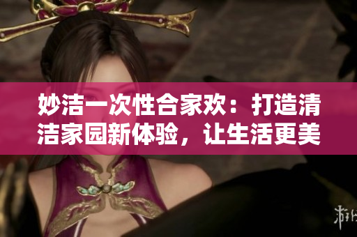 妙洁一次性合家欢：打造清洁家园新体验，让生活更美好