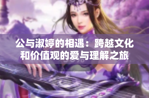 公与淑婷的相遇：跨越文化和价值观的爱与理解之旅