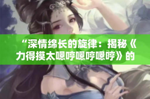 “深情绵长的旋律：揭秘《力得摸太嗯哼嗯哼嗯哼》的音乐奥秘”
