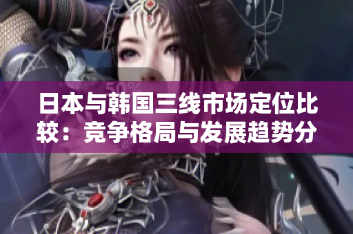 日本与韩国三线市场定位比较：竞争格局与发展趋势分析