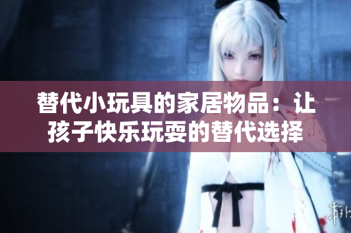 替代小玩具的家居物品：让孩子快乐玩耍的替代选择