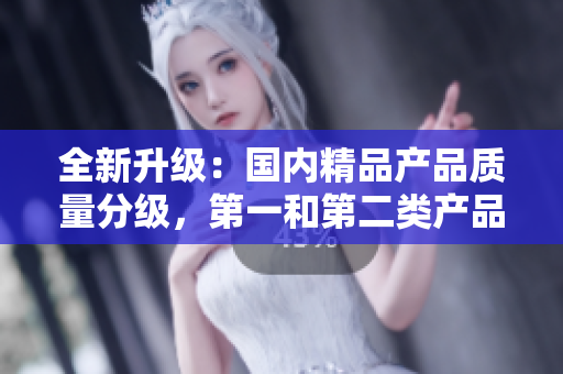 全新升级：国内精品产品质量分级，第一和第二类产品在线甄选与推介  