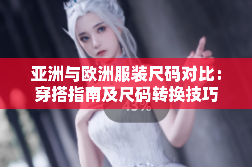 亚洲与欧洲服装尺码对比：穿搭指南及尺码转换技巧