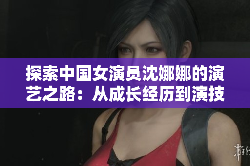 探索中国女演员沈娜娜的演艺之路：从成长经历到演技飙升的秘密