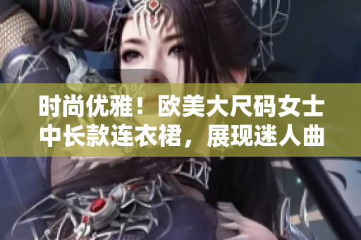 时尚优雅！欧美大尺码女士中长款连衣裙，展现迷人曲线！