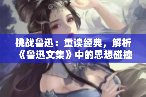 挑战鲁迅：重读经典，解析《鲁迅文集》中的思想碰撞与启示