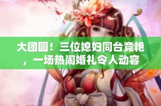 大团圆！三位媳妇同台竞艳，一场热闹婚礼令人动容