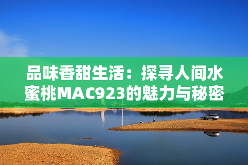 品味香甜生活：探寻人间水蜜桃MAC923的魅力与秘密