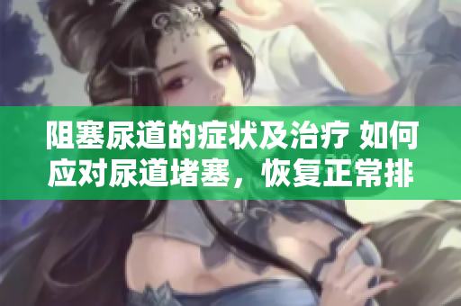 阻塞尿道的症状及治疗 如何应对尿道堵塞，恢复正常排尿？