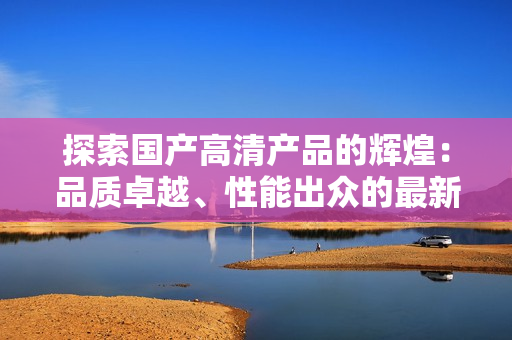 探索国产高清产品的辉煌：品质卓越、性能出众的最新选择