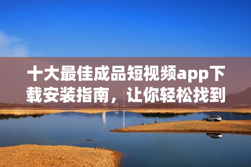 十大最佳成品短视频app下载安装指南，让你轻松找到最适合你的短视频制作工具