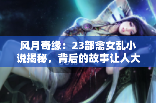风月奇缘：23部禽女乱小说揭秘，背后的故事让人大开眼界！