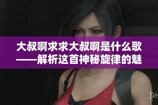 大叔啊求求大叔啊是什么歌——解析这首神秘旋律的魅力