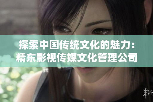 探索中国传统文化的魅力：精东影视传媒文化管理公司的使命与成就