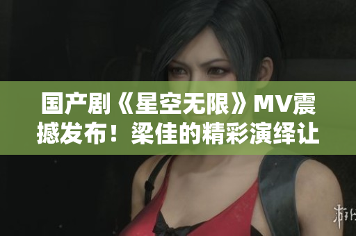 国产剧《星空无限》MV震撼发布！梁佳的精彩演绎让人为之倾倒！