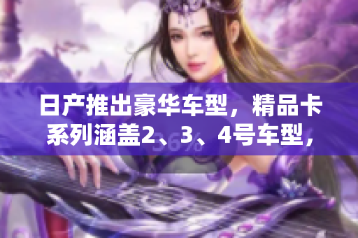 日产推出豪华车型，精品卡系列涵盖2、3、4号车型，现免费领取！