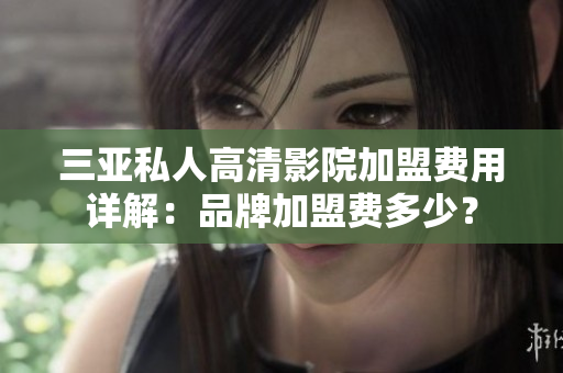 三亚私人高清影院加盟费用详解：品牌加盟费多少？