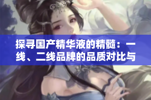 探寻国产精华液的精髓：一线、二线品牌的品质对比与推荐