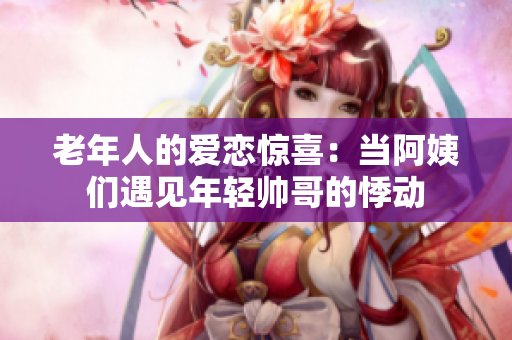老年人的爱恋惊喜：当阿姨们遇见年轻帅哥的悸动