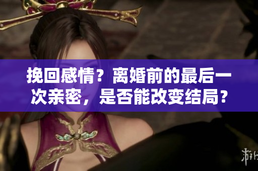 挽回感情？离婚前的最后一次亲密，是否能改变结局？